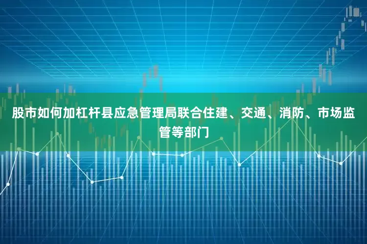 股市如何加杠杆县应急管理局联合住建、交通、消防、市场监管等部门