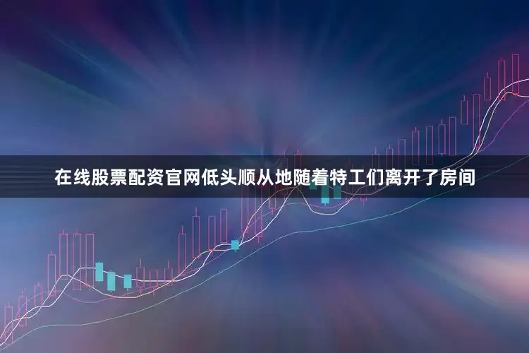 在线股票配资官网低头顺从地随着特工们离开了房间