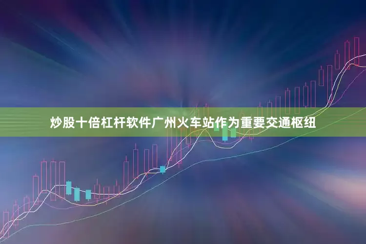 炒股十倍杠杆软件广州火车站作为重要交通枢纽