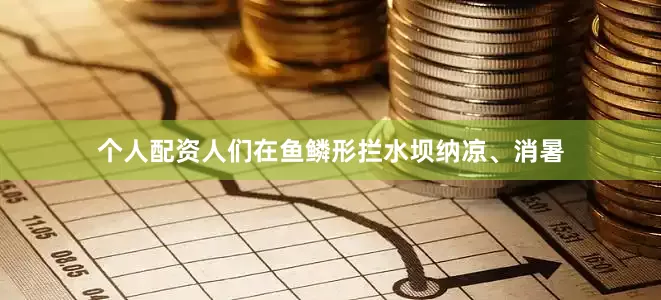 个人配资人们在鱼鳞形拦水坝纳凉、消暑