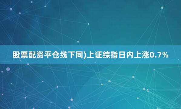 股票配资平仓线下同)上证综指日内上涨0.7%