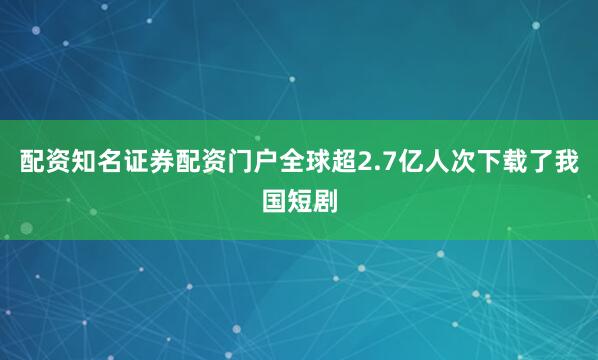 配资知名证券配资门户全球超2.7亿人次下载了我国短剧