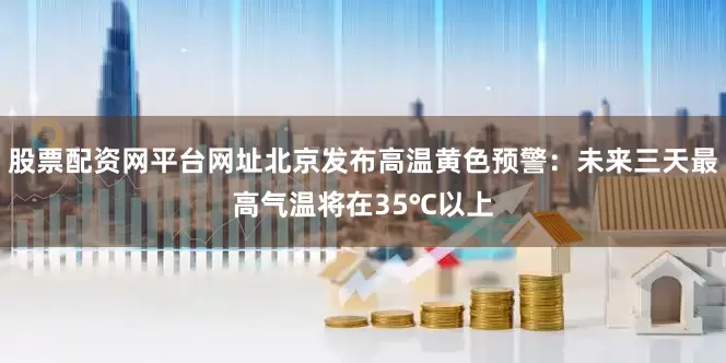 股票配资网平台网址北京发布高温黄色预警：未来三天最高气温将在35℃以上