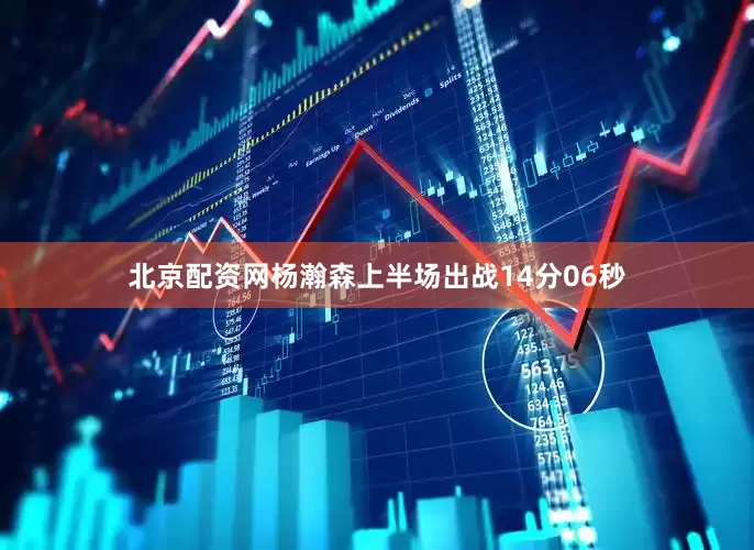 北京配资网杨瀚森上半场出战14分06秒