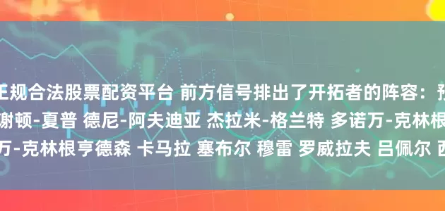 正规合法股票配资平台 前方信号排出了开拓者的阵容：预测阵容深度朱-霍勒迪 谢顿-夏普 德尼-阿夫迪亚 杰拉米-格兰特 多诺万-克林根亨德森 卡马拉 塞布尔 穆雷 罗威拉夫 吕佩尔 西索科 里斯 杨瀚森
