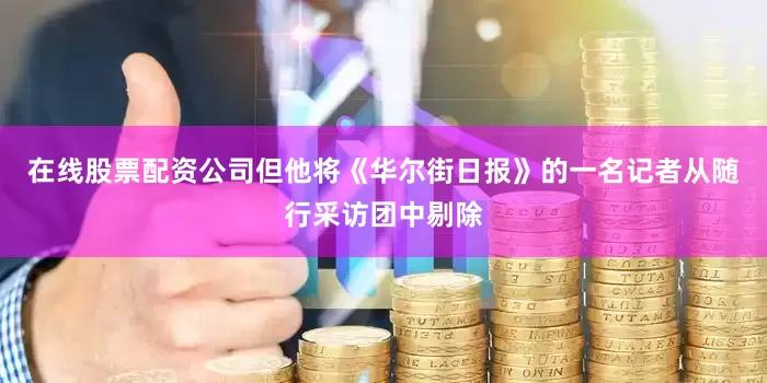 在线股票配资公司但他将《华尔街日报》的一名记者从随行采访团中剔除