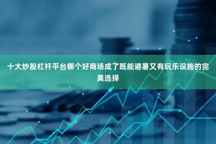 十大炒股杠杆平台哪个好商场成了既能避暑又有玩乐设施的完美选择
