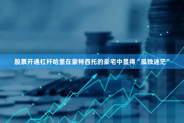 股票开通杠杆哈里在蒙特西托的豪宅中显得“孤独迷茫”