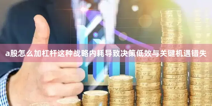 a股怎么加杠杆这种战略内耗导致决策低效与关键机遇错失